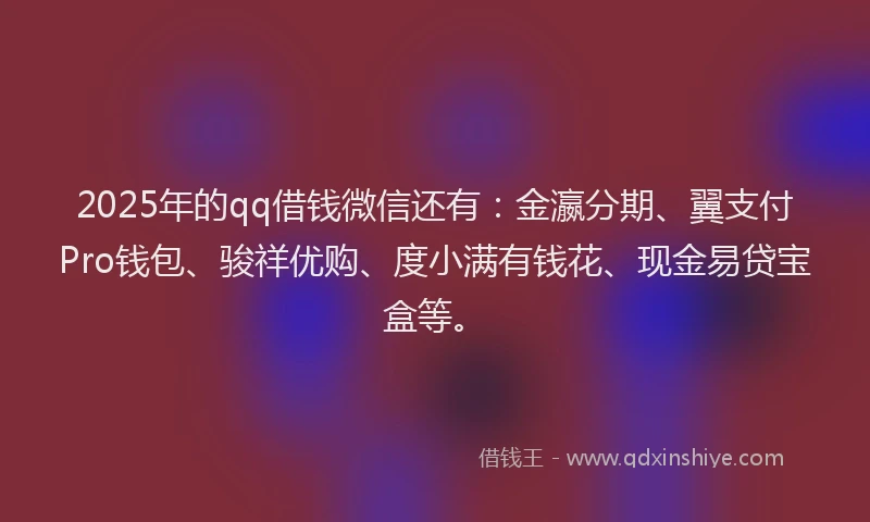 2025年的qq借钱微信还有：金瀛分期、翼支付Pro钱包、骏祥优购、度小满有钱花、现金易贷宝盒等。