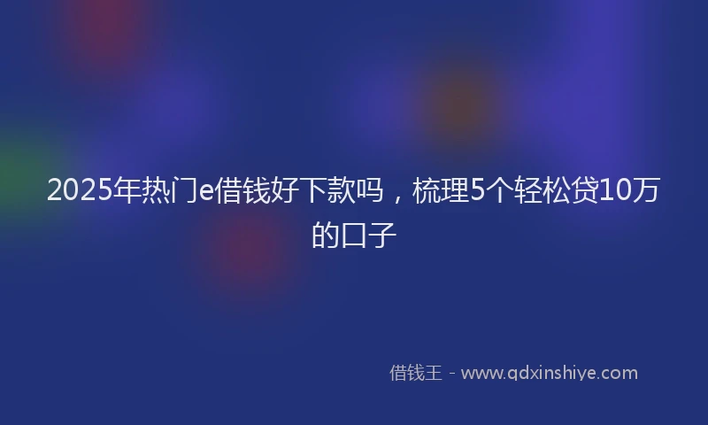 2025年热门e借钱好下款吗，梳理5个轻松贷10万的口子