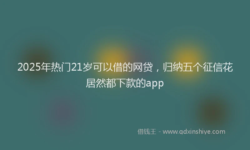 2025年热门21岁可以借的网贷，归纳五个征信花居然都下款的app