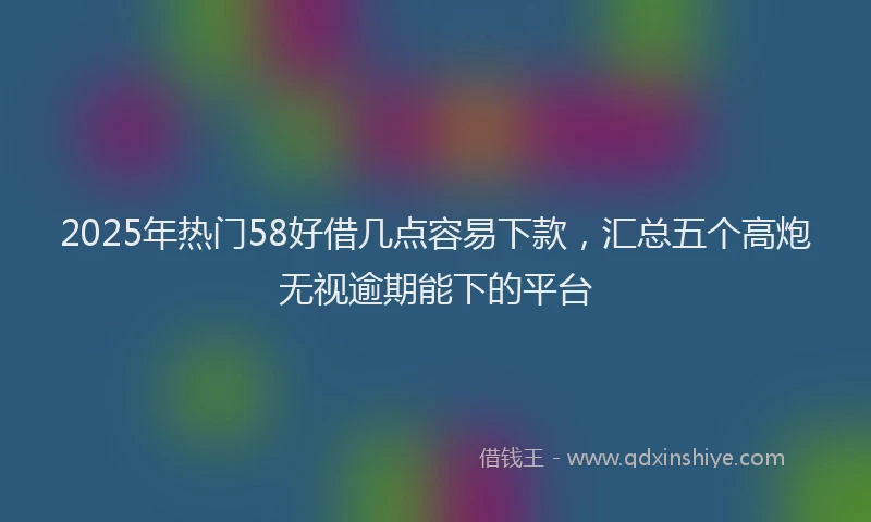2025年热门58好借几点容易下款，汇总五个高炮无视逾期能下的平台