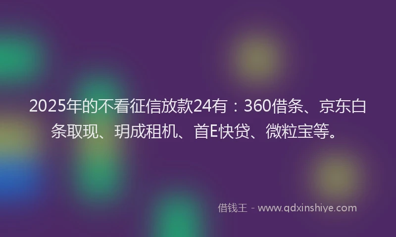 2025年的不看征信放款24有：360借条、京东白条取现、玥成租机、首E快贷、微粒宝等。