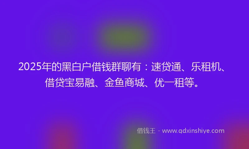 2025年的黑白户借钱群聊有：速贷通、乐租机、借贷宝易融、金鱼商城、优一租等。