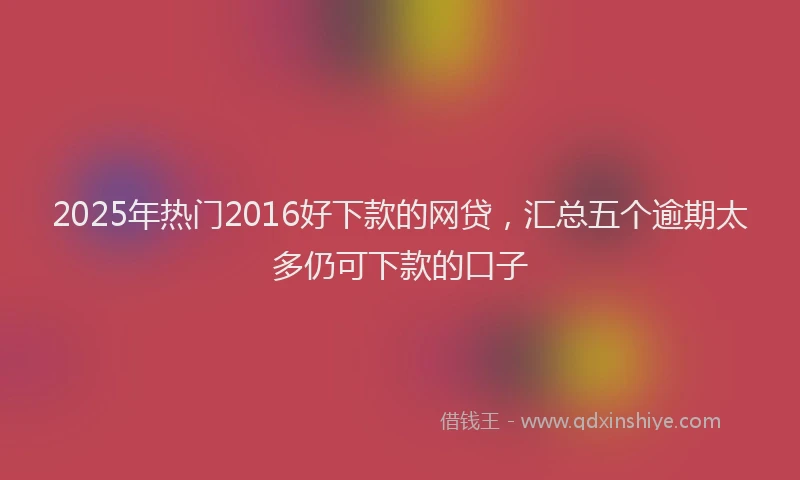 2025年热门2016好下款的网贷，汇总五个逾期太多仍可下款的口子