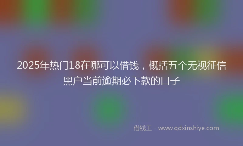 2025年热门18在哪可以借钱，概括五个无视征信黑户当前逾期必下款的口子