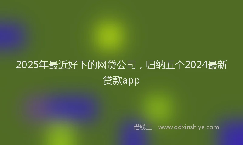 2025年最近好下的网贷公司，归纳五个2024最新贷款app