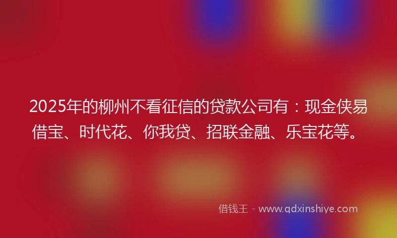 2025年的柳州不看征信的贷款公司有：现金侠易借宝、时代花、你我贷、招联金融、乐宝花等。