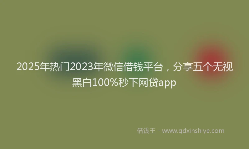 2025年热门2023年微信借钱平台，分享五个无视黑白100%秒下网贷app