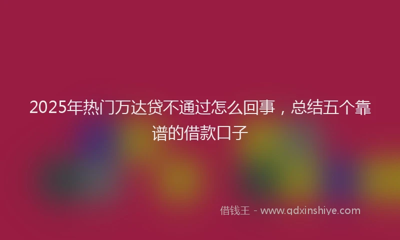 2025年热门万达贷不通过怎么回事，总结五个靠谱的借款口子