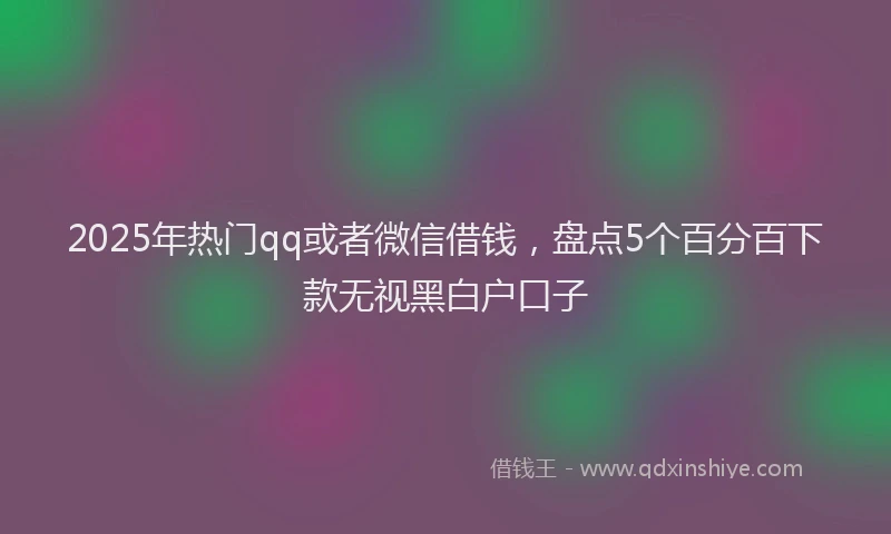 2025年热门qq或者微信借钱，盘点5个百分百下款无视黑白户口子