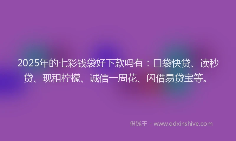 2025年的七彩钱袋好下款吗有：口袋快贷、读秒贷、现租柠檬、诚信一周花、闪借易贷宝等。