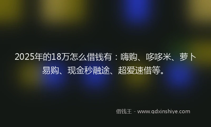 2025年的18万怎么借钱有：嗨购、哆哆米、萝卜易购、现金秒融途、超爱速借等。