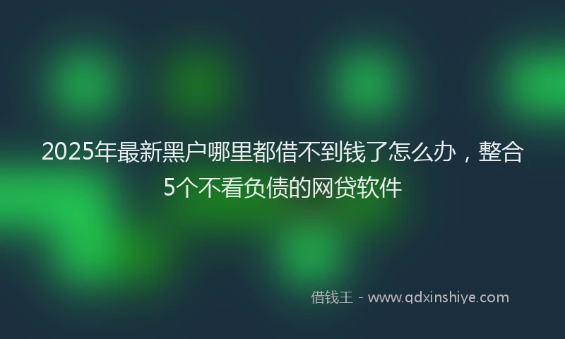 2025年最新黑户哪里都借不到钱了怎么办，整合5个不看负债的网贷软件