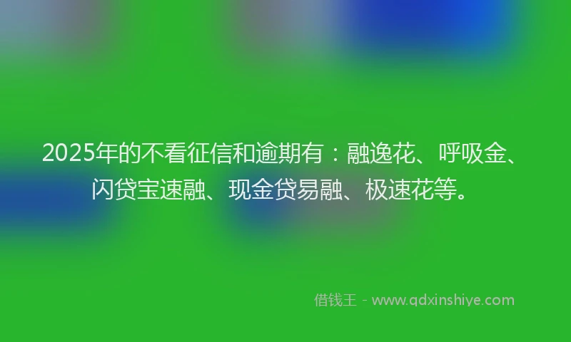 2025年的不看征信和逾期有：融逸花、呼吸金、闪贷宝速融、现金贷易融、极速花等。