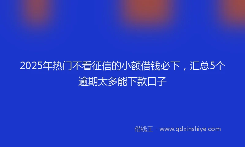 2025年热门不看征信的小额借钱必下，汇总5个逾期太多能下款口子