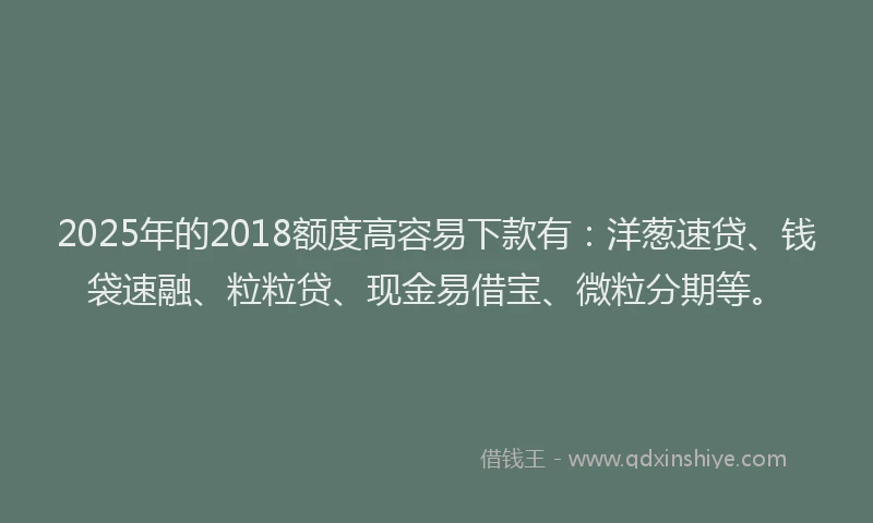 2025年的2018额度高容易下款有：洋葱速贷、钱袋速融、粒粒贷、现金易借宝、微粒分期等。