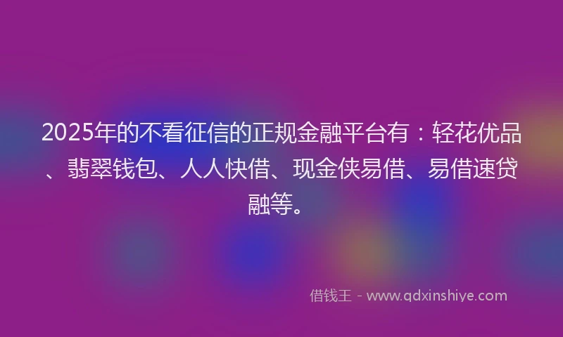 2025年的不看征信的正规金融平台有：轻花优品、翡翠钱包、人人快借、现金侠易借、易借速贷融等。