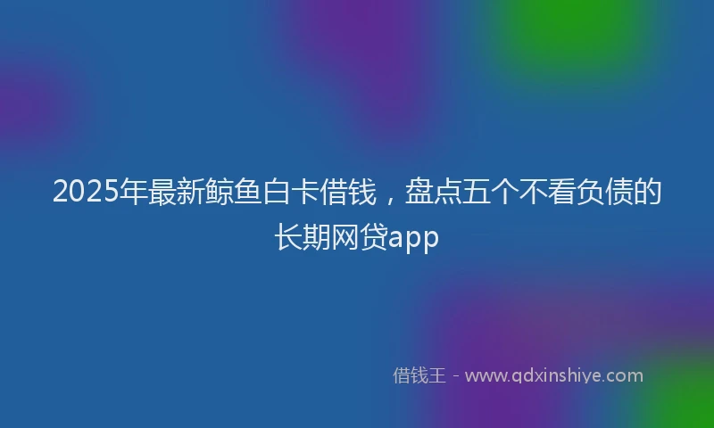 2025年最新鲸鱼白卡借钱，盘点五个不看负债的长期网贷app