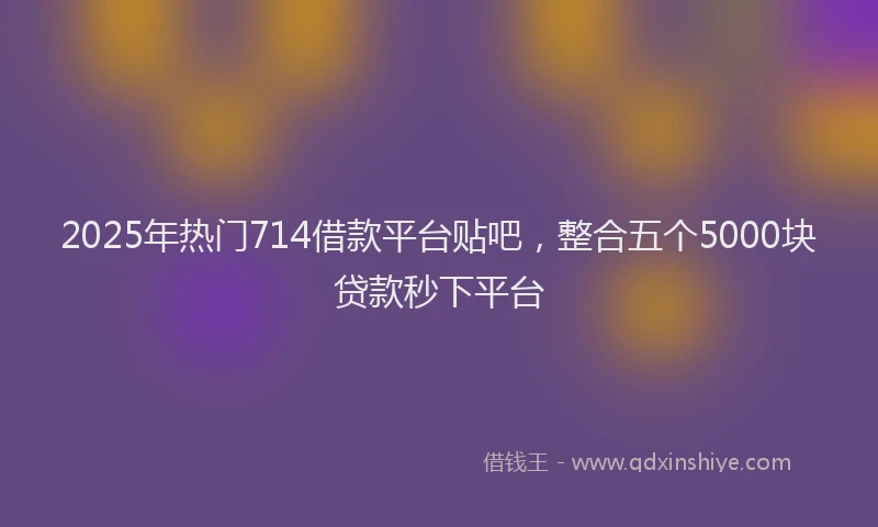 2025年热门714借款平台贴吧，整合五个5000块贷款秒下平台