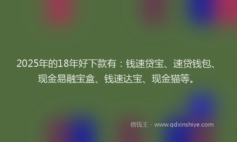 2025年的18年好下款有：钱速贷宝、速贷钱包、现金易融宝盒、钱速达宝、现金猫等。
