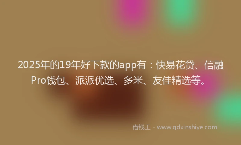 2025年的19年好下款的app有：快易花贷、信融Pro钱包、派派优选、多米、友佳精选等。