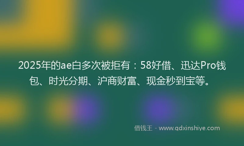 2025年的ae白多次被拒有：58好借、迅达Pro钱包、时光分期、沪商财富、现金秒到宝等。