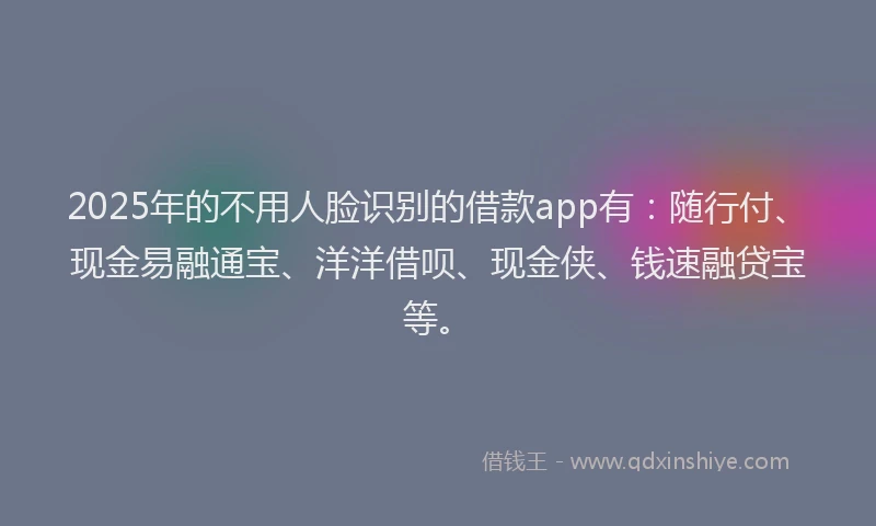 2025年的不用人脸识别的借款app有：随行付、现金易融通宝、洋洋借呗、现金侠、钱速融贷宝等。