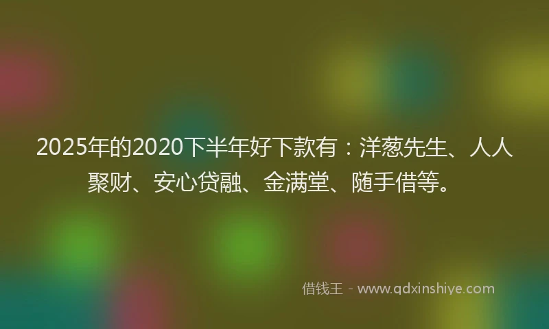 2025年的2020下半年好下款有：洋葱先生、人人聚财、安心贷融、金满堂、随手借等。