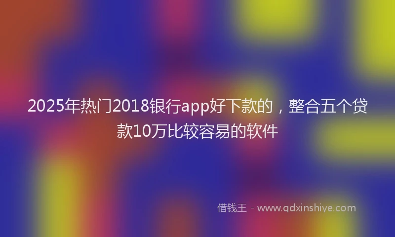 2025年热门2018银行app好下款的，整合五个贷款10万比较容易的软件