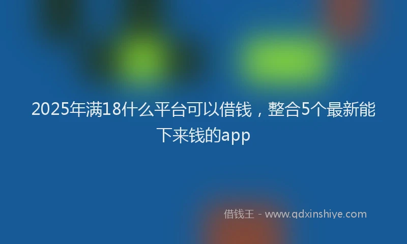 2025年满18什么平台可以借钱，整合5个最新能下来钱的app