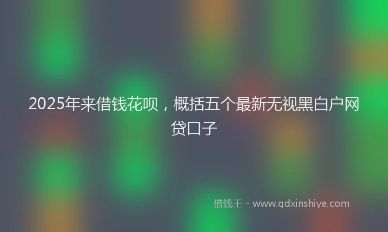 2025年来借钱花呗，概括五个最新无视黑白户网贷口子