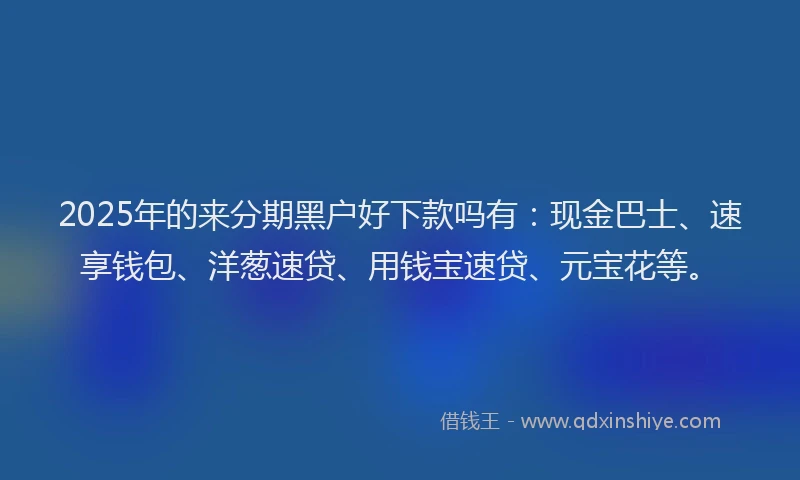 2025年的来分期黑户好下款吗有：现金巴士、速享钱包、洋葱速贷、用钱宝速贷、元宝花等。