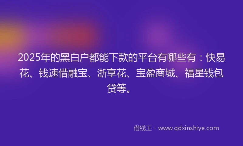 2025年的黑白户都能下款的平台有哪些有：快易花、钱速借融宝、浙享花、宝盈商城、福星钱包贷等。
