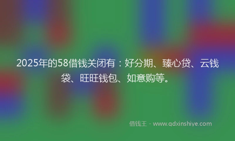 2025年的58借钱关闭有：好分期、臻心贷、云钱袋、旺旺钱包、如意购等。