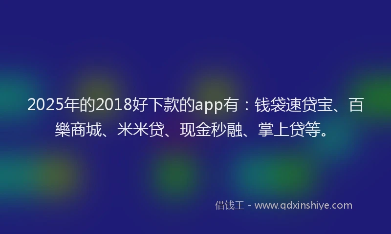 2025年的2018好下款的app有：钱袋速贷宝、百樂商城、米米贷、现金秒融、掌上贷等。