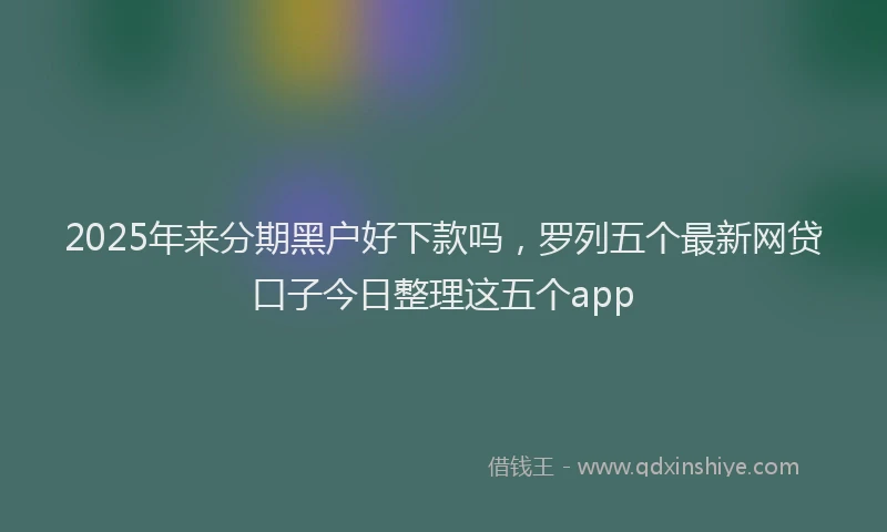 2025年来分期黑户好下款吗，罗列五个最新网贷口子今日整理这五个app
