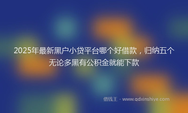 2025年最新黑户小贷平台哪个好借款，归纳五个无论多黑有公积金就能下款