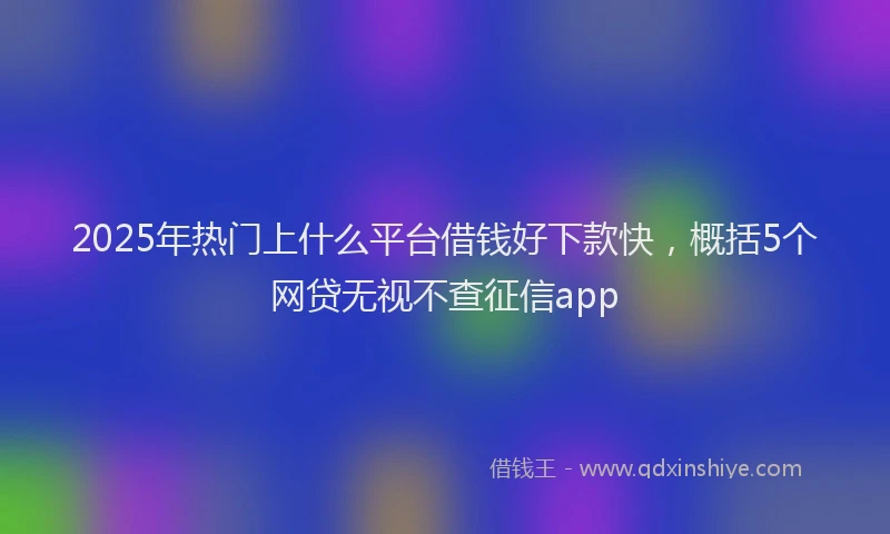 2025年热门上什么平台借钱好下款快，概括5个网贷无视不查征信app