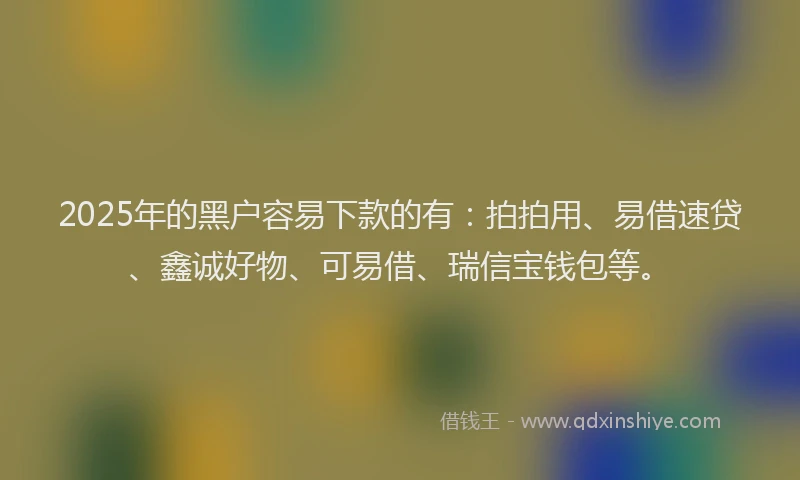 2025年的黑户容易下款的有：拍拍用、易借速贷、鑫诚好物、可易借、瑞信宝钱包等。