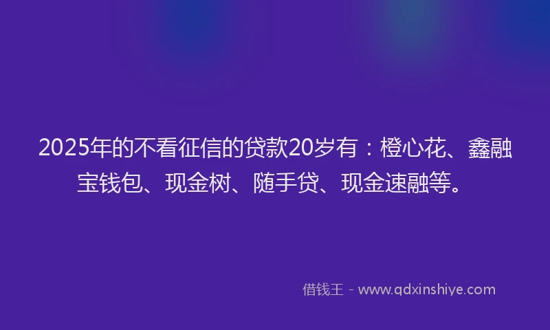 2025年的不看征信的贷款20岁有：橙心花、鑫融宝钱包、现金树、随手贷、现金速融等。