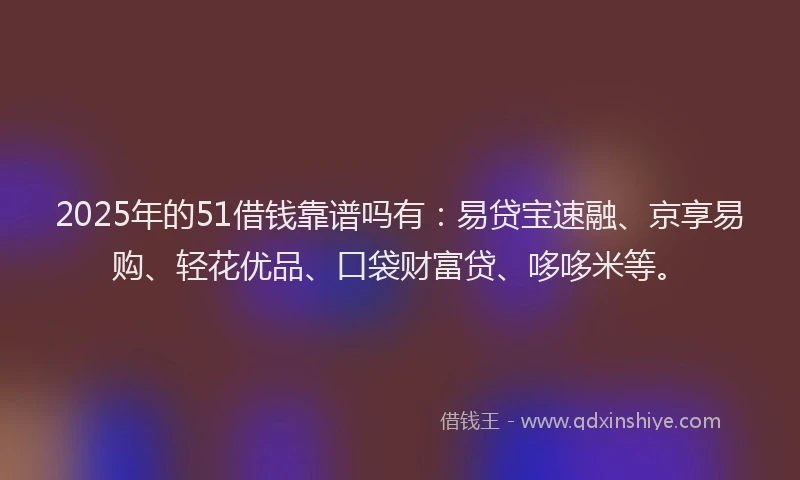 2025年的51借钱靠谱吗有：易贷宝速融、京享易购、轻花优品、口袋财富贷、哆哆米等。