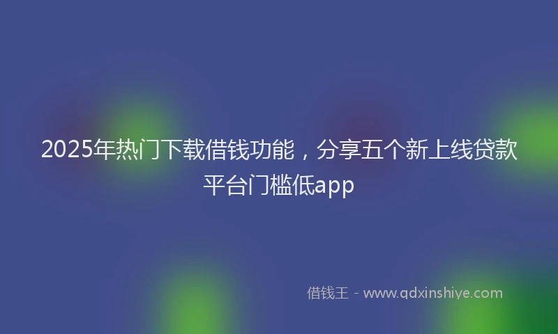 2025年热门下载借钱功能，分享五个新上线贷款平台门槛低app