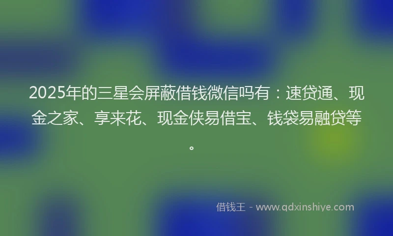 2025年的三星会屏蔽借钱微信吗有：速贷通、现金之家、享来花、现金侠易借宝、钱袋易融贷等。