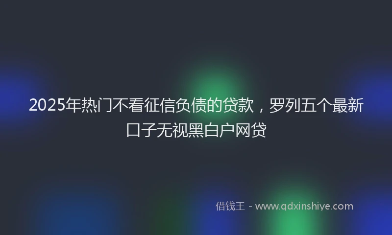 2025年热门不看征信负债的贷款，罗列五个最新口子无视黑白户网贷