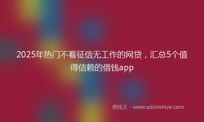 2025年热门不看征信无工作的网贷，汇总5个值得信赖的借钱app