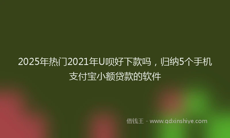 2025年热门2021年U呗好下款吗，归纳5个手机支付宝小额贷款的软件