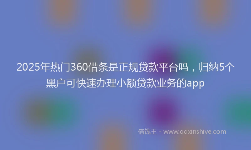 2025年热门360借条是正规贷款平台吗，归纳5个黑户可快速办理小额贷款业务的app