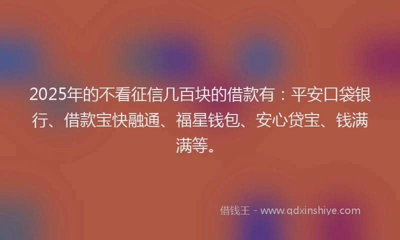 2025年的不看征信几百块的借款有：平安口袋银行、借款宝快融通、福星钱包、安心贷宝、钱满满等。