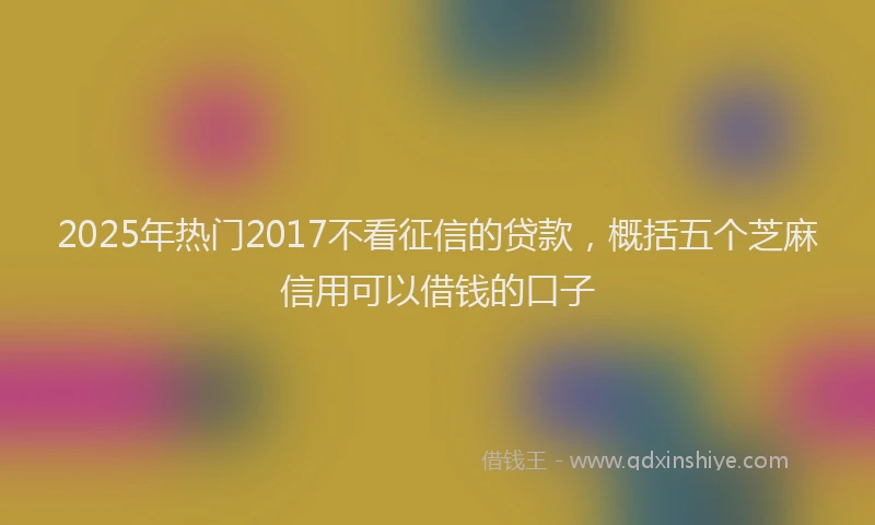 2025年热门2017不看征信的贷款，概括五个芝麻信用可以借钱的口子