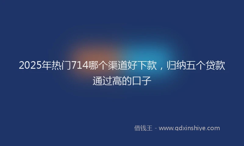 2025年热门714哪个渠道好下款，归纳五个贷款通过高的口子