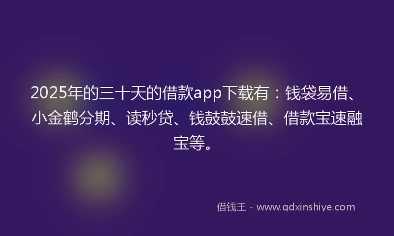 2025年的三十天的借款app下载有：钱袋易借、小金鹤分期、读秒贷、钱鼓鼓速借、借款宝速融宝等。
